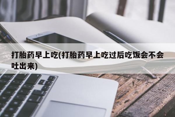 吃什么药可以流产堕胎、打胎药早上吃(打胎药早上吃过后吃饭会不会吐出来)