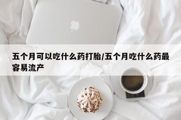 吃什么药可以流产堕胎、五个月可以吃什么药打胎/五个月吃什么药最容易流产