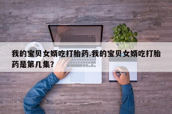 吃什么药可以流产堕胎、我的宝贝女婿吃打胎药.我的宝贝女婿吃打胎药是第几集？