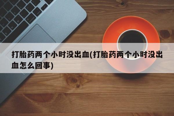 吃什么药可以流产堕胎、打胎药两个小时没出血(打胎药两个小时没出血怎么回事)