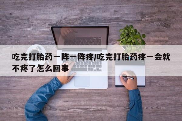 吃什么药可以流产堕胎、吃完打胎药一阵一阵疼/吃完打胎药疼一会就不疼了怎么回事
