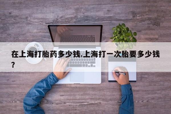 吃什么药可以流产堕胎、在上海打胎药多少钱.上海打一次胎要多少钱？