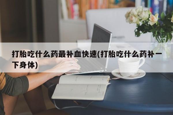 吃什么药可以流产堕胎、打胎吃什么药最补血快速(打胎吃什么药补一下身体)