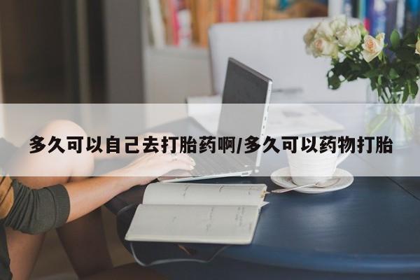 吃什么药可以流产堕胎、多久可以自己去打胎药啊/多久可以药物打胎