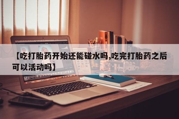 吃什么药可以流产堕胎、【吃打胎药开始还能碰水吗,吃完打胎药之后可以活动吗】