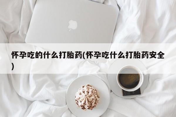 吃什么药可以流产堕胎、怀孕吃的什么打胎药(怀孕吃什么打胎药安全)