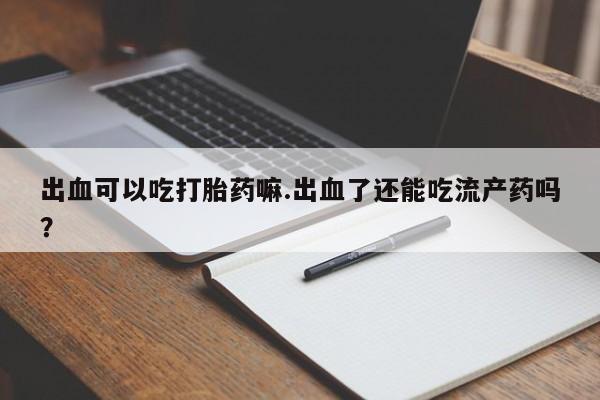 吃什么药可以流产堕胎、出血可以吃打胎药嘛.出血了还能吃流产药吗？