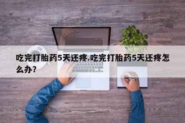 吃什么药可以流产堕胎、吃完打胎药5天还疼.吃完打胎药5天还疼怎么办？