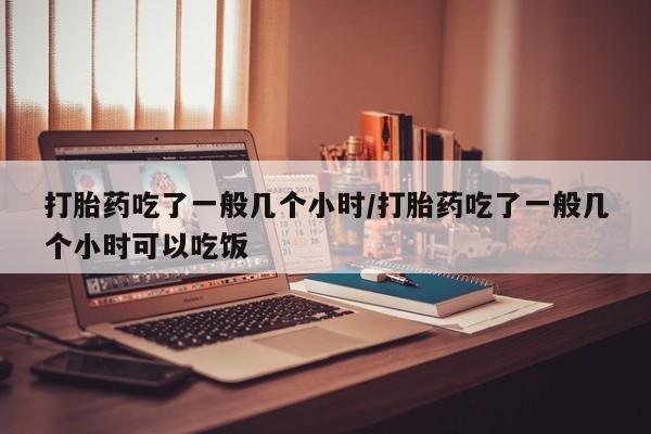 吃什么药可以流产堕胎、打胎药吃了一般几个小时/打胎药吃了一般几个小时可以吃饭