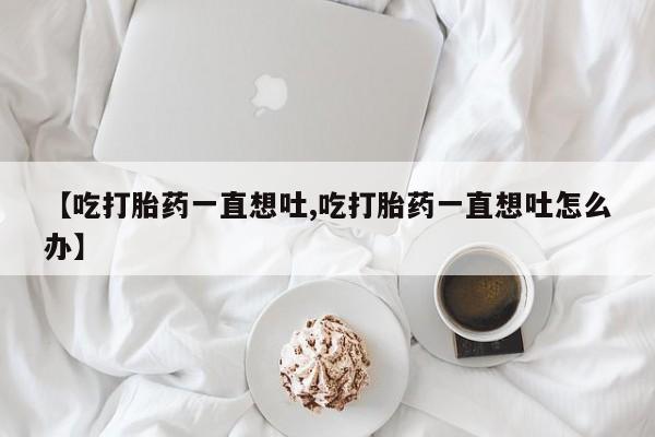 吃什么药可以流产堕胎、【吃打胎药一直想吐,吃打胎药一直想吐怎么办】