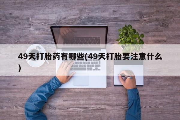 吃什么药可以流产堕胎、49天打胎药有哪些(49天打胎要注意什么)