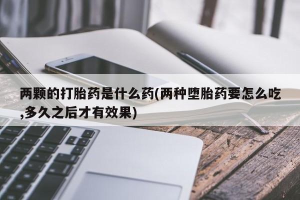 吃什么药可以流产堕胎、两颗的打胎药是什么药(两种堕胎药要怎么吃,多久之后才有效果)