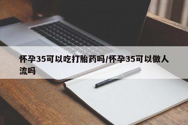 吃什么药可以流产堕胎、怀孕35可以吃打胎药吗/怀孕35可以做人流吗