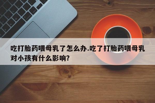 吃什么药可以流产堕胎、吃打胎药喂母乳了怎么办.吃了打胎药喂母乳对小孩有什么影响？