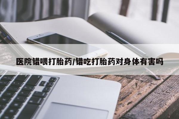 吃什么药可以流产堕胎、医院错喂打胎药/错吃打胎药对身体有害吗
