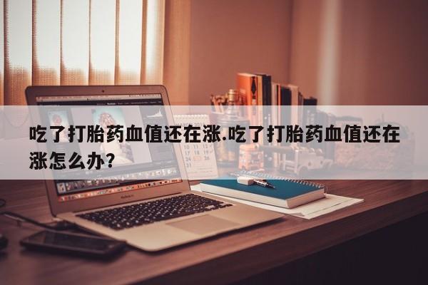 吃什么药可以流产堕胎、吃了打胎药血值还在涨.吃了打胎药血值还在涨怎么办？