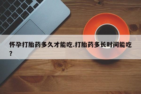 吃什么药可以流产堕胎、怀孕打胎药多久才能吃.打胎药多长时间能吃？