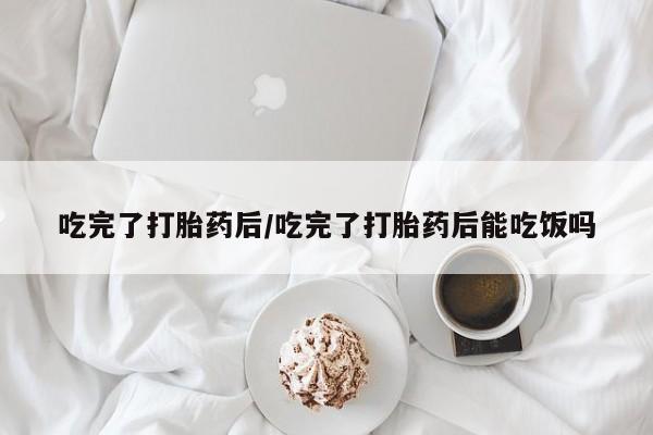 吃什么药可以流产堕胎、吃完了打胎药后/吃完了打胎药后能吃饭吗