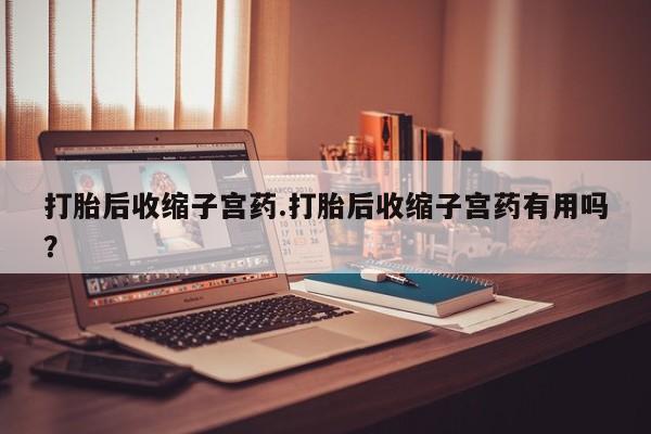 吃什么药可以流产堕胎、打胎后收缩子宫药.打胎后收缩子宫药有用吗？
