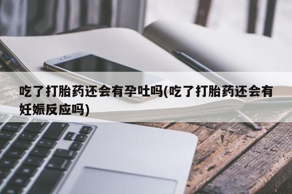 吃什么药可以流产堕胎、吃了打胎药还会有孕吐吗(吃了打胎药还会有妊娠反应吗)
