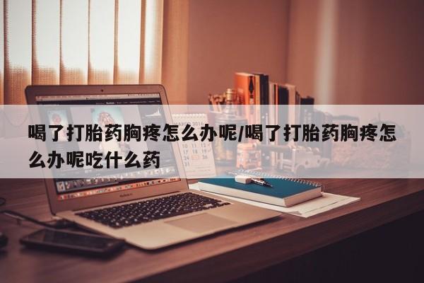 吃什么药可以流产堕胎、喝了打胎药胸疼怎么办呢/喝了打胎药胸疼怎么办呢吃什么药