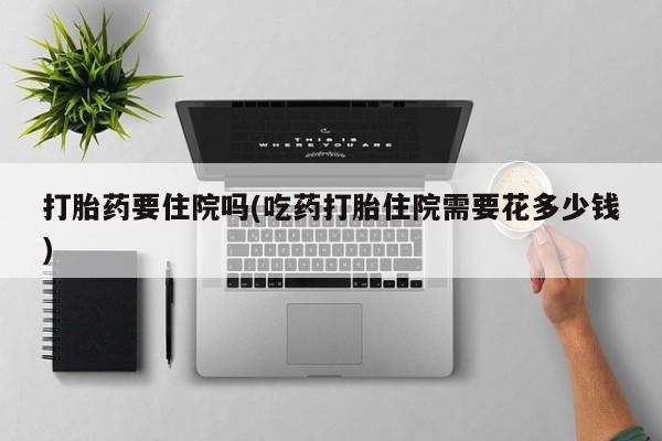 吃什么药可以流产堕胎、打胎药要住院吗(吃药打胎住院需要花多少钱)
