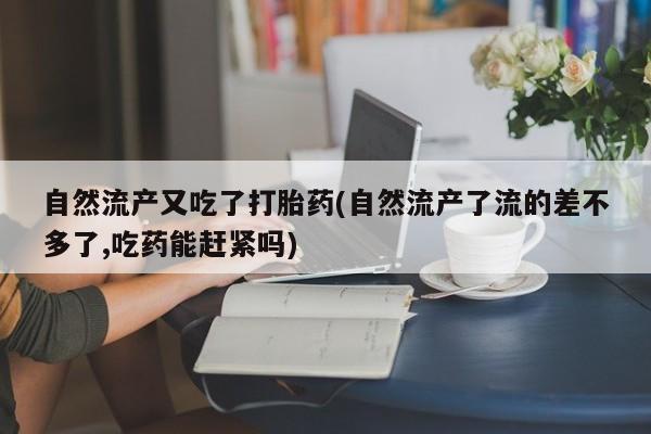 吃什么药可以流产堕胎、自然流产又吃了打胎药(自然流产了流的差不多了,吃药能赶紧吗)