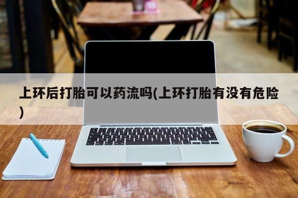 吃什么药可以流产堕胎、上环后打胎可以药流吗(上环打胎有没有危险)