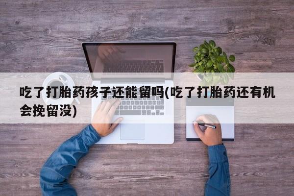 吃什么药可以流产堕胎、吃了打胎药孩子还能留吗(吃了打胎药还有机会挽留没)