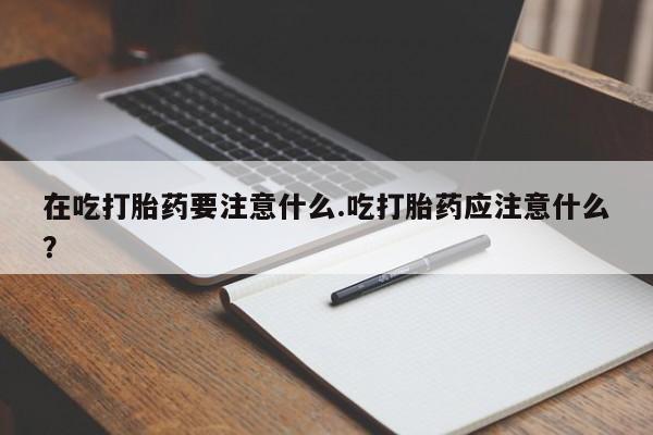 吃什么药可以流产堕胎、在吃打胎药要注意什么.吃打胎药应注意什么？