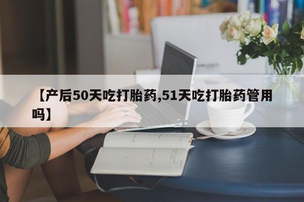 吃什么药可以流产堕胎、【产后50天吃打胎药,51天吃打胎药管用吗】