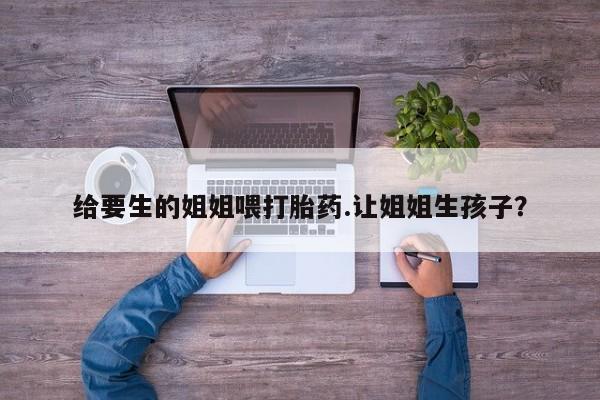 吃什么药可以流产堕胎、给要生的姐姐喂打胎药.让姐姐生孩子？
