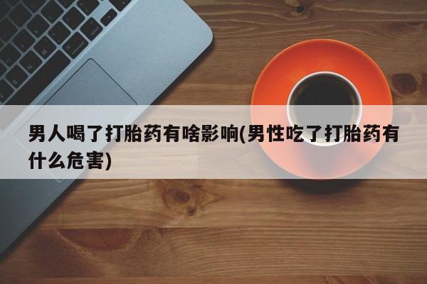 吃什么药可以流产堕胎、男人喝了打胎药有啥影响(男性吃了打胎药有什么危害)