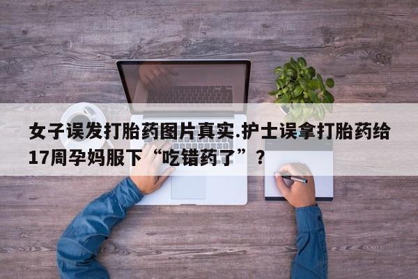 吃什么药可以流产堕胎、女子误发打胎药图片真实.护士误拿打胎药给17周孕妈服下“吃错药了”？