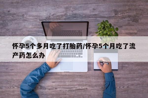吃什么药可以流产堕胎、怀孕5个多月吃了打胎药/怀孕5个月吃了流产药怎么办