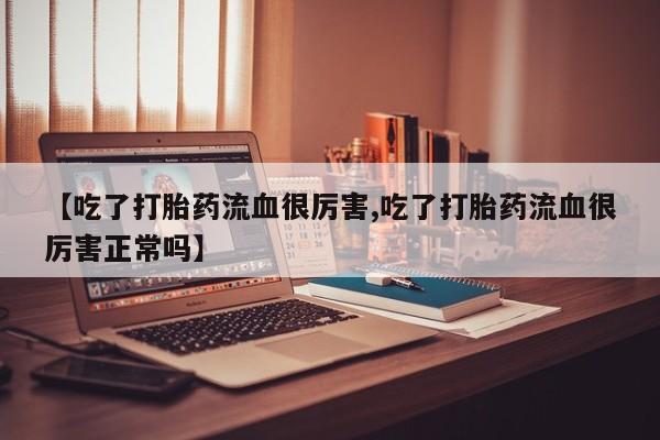 吃什么药可以流产堕胎、【吃了打胎药流血很厉害,吃了打胎药流血很厉害正常吗】