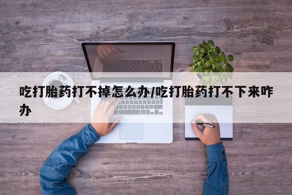 吃什么药可以流产堕胎、吃打胎药打不掉怎么办/吃打胎药打不下来咋办