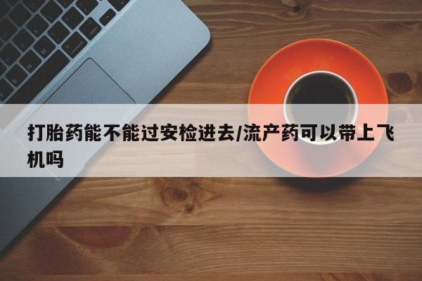 吃什么药可以流产堕胎、打胎药能不能过安检进去/流产药可以带上飞机吗