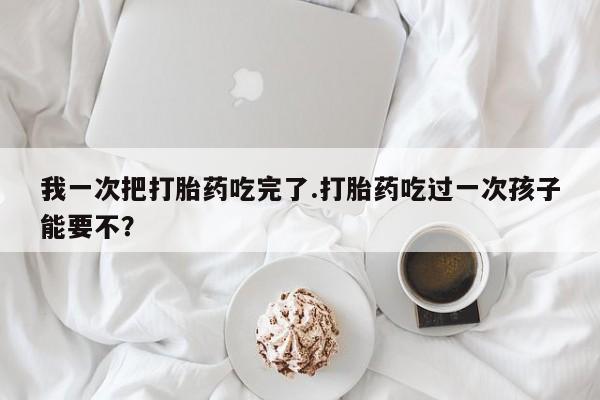 吃什么药可以流产堕胎、我一次把打胎药吃完了.打胎药吃过一次孩子能要不？