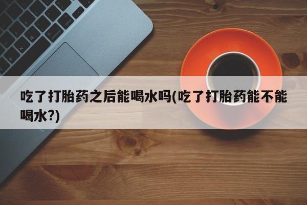 吃什么药可以流产堕胎、吃了打胎药之后能喝水吗(吃了打胎药能不能喝水?)