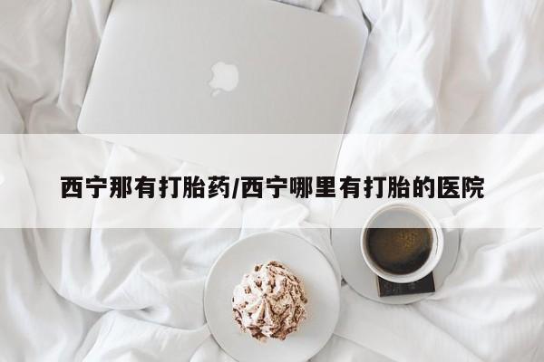 吃什么药可以流产堕胎、西宁那有打胎药/西宁哪里有打胎的医院