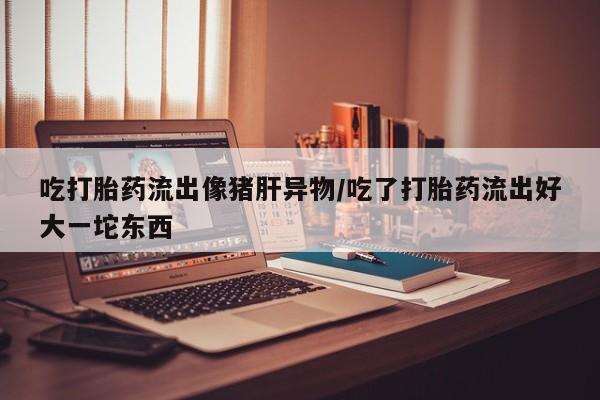 吃什么药可以流产堕胎、吃打胎药流出像猪肝异物/吃了打胎药流出好大一坨东西