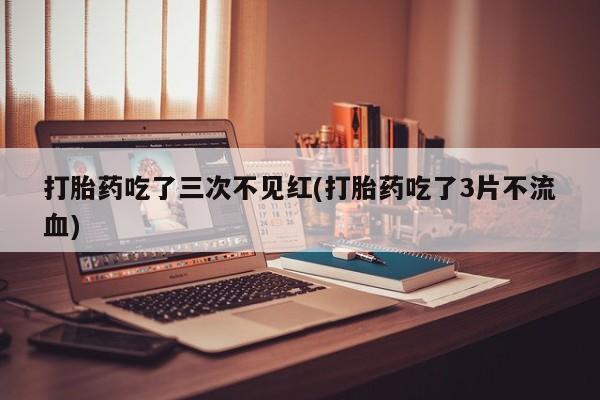 吃什么药可以流产堕胎、打胎药吃了三次不见红(打胎药吃了3片不流血)