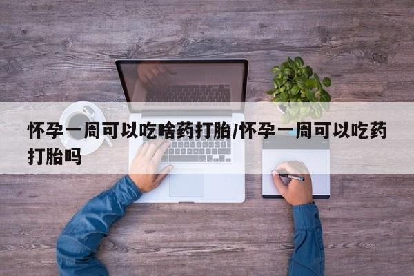 吃什么药可以流产堕胎、怀孕一周可以吃啥药打胎/怀孕一周可以吃药打胎吗