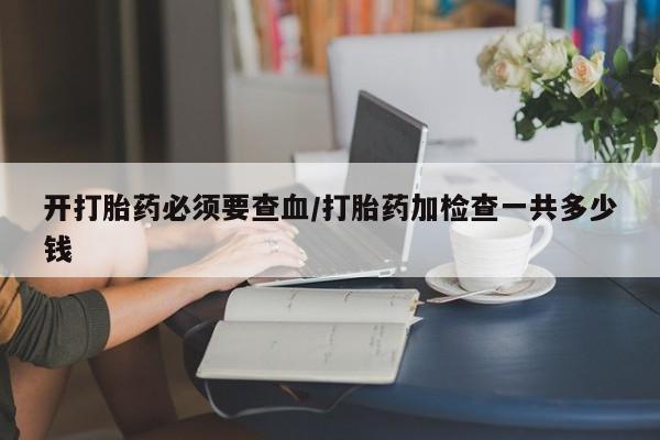 吃什么药可以流产堕胎、开打胎药必须要查血/打胎药加检查一共多少钱
