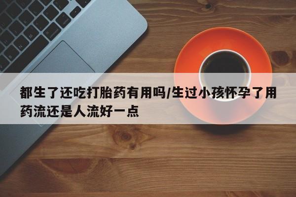 吃什么药可以流产堕胎、都生了还吃打胎药有用吗/生过小孩怀孕了用药流还是人流好一点