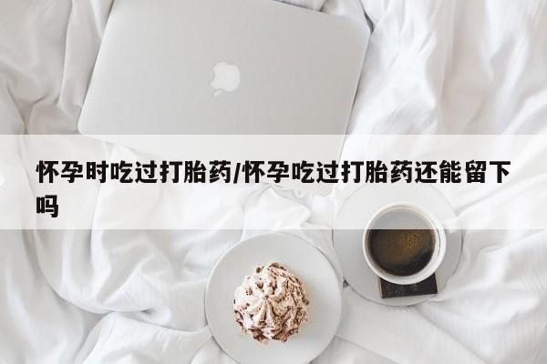 吃什么药可以流产堕胎、怀孕时吃过打胎药/怀孕吃过打胎药还能留下吗