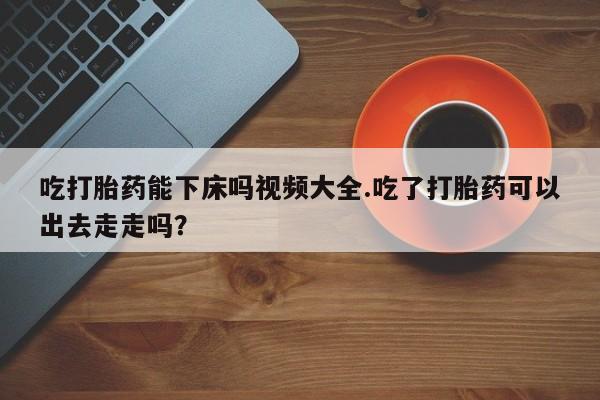吃什么药可以流产堕胎、吃打胎药能下床吗视频大全.吃了打胎药可以出去走走吗?