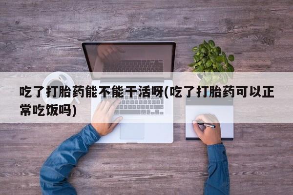 吃什么药可以流产堕胎、吃了打胎药能不能干活呀(吃了打胎药可以正常吃饭吗)