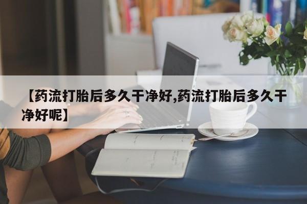 吃什么药可以流产堕胎、【药流打胎后多久干净好,药流打胎后多久干净好呢】